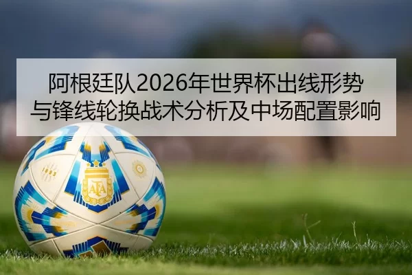 阿根廷队2026年世界杯出线形势与锋线轮换战术分析及中场配置影响